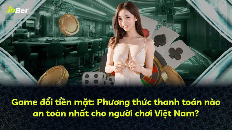 Game đổi tiền mặt: Phương thức thanh toán nào an toàn nhất cho người chơi Việt Nam?