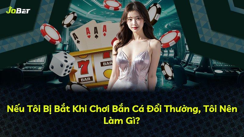 Nếu Tôi Bị Bắt Khi Chơi Bắn Cá Đổi Thưởng, Tôi Nên Làm Gì?