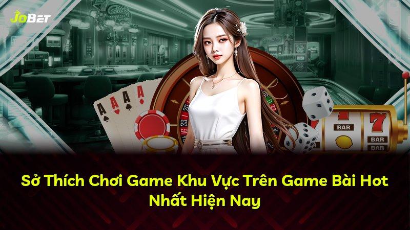 Sở Thích Chơi Game Khu Vực Trên Game Bài Hot Nhất Hiện Nay
