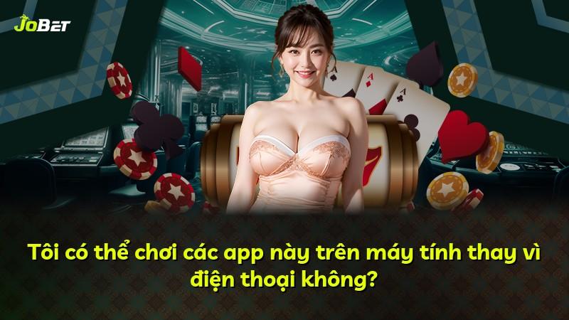 Tôi có thể chơi các app này trên máy tính thay vì điện thoại không?