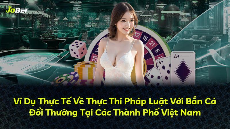 Ví Dụ Thực Tế Về Thực Thi Pháp Luật Với Bắn Cá Đổi Thưởng Tại Các Thành Phố Việt Nam